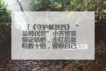 《守护解放西》“最帅民警”小齐警官领证结婚，走红后涨粉数十倍，曾称自己只是普通人