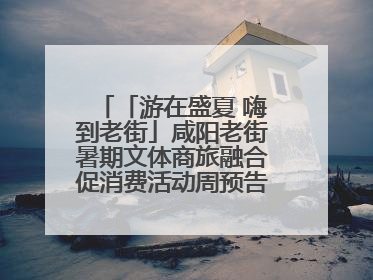 「游在盛夏 嗨到老街」咸阳老街暑期文体商旅融合促消费活动周预告来了！