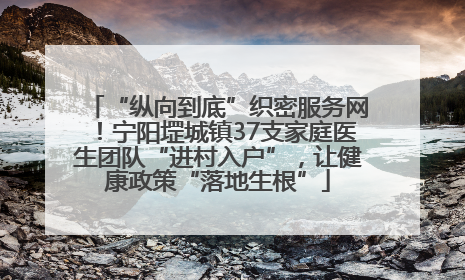 “纵向到底”织密服务网！宁阳堽城镇37支家庭医生团队“进村入户”，让健康政策“落地生根”