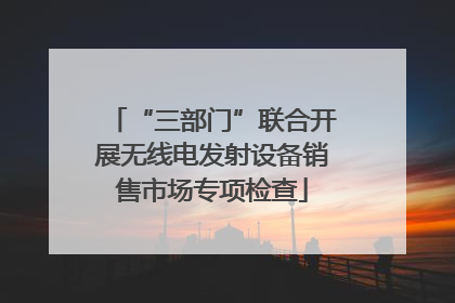 “三部门”联合开展无线电发射设备销售市场专项检查