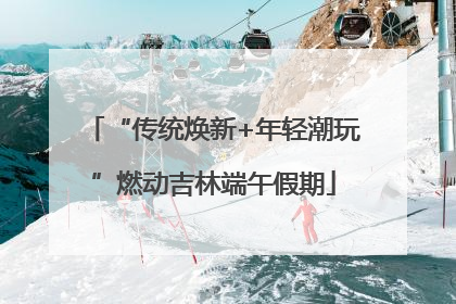 “传统焕新+年轻潮玩”燃动吉林端午假期