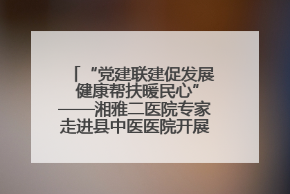 “党建联建促发展 健康帮扶暖民心”——湘雅二医院专家走进县中医医院开展健康帮扶活动