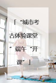 “城市考古体验课堂”端午“开课”