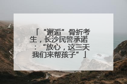 “邂逅”骨折考生，长沙民警承诺：“放心，这三天我们来帮孩子”
