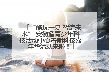 “酷玩一夏 智造未来” 安徽省青少年科技活动中心暑期科技嘉年华活动来啦！