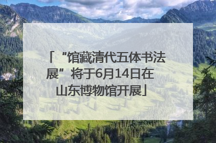 “馆藏清代五体书法展”将于6月14日在山东博物馆开展