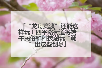 “龙舟竞渡”还能这样玩！四平路街道将端午民俗和科技潮玩“调”出这些创意