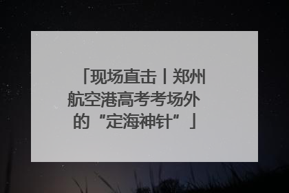 现场直击丨郑州航空港高考考场外的“定海神针”