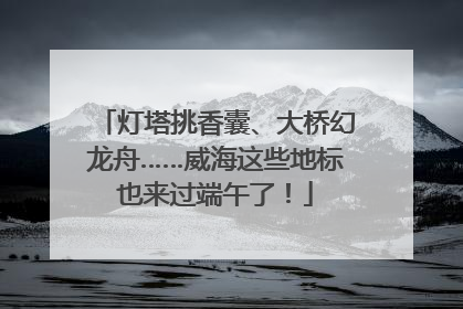 灯塔挑香囊、大桥幻龙舟……威海这些地标也来过端午了！