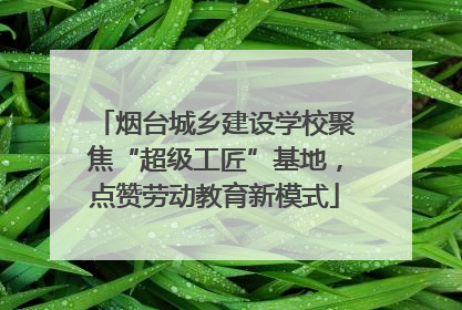 烟台城乡建设学校聚焦“超级工匠”基地，点赞劳动教育新模式