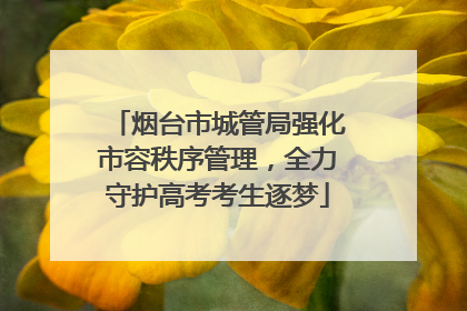 烟台市城管局强化市容秩序管理，全力守护高考考生逐梦