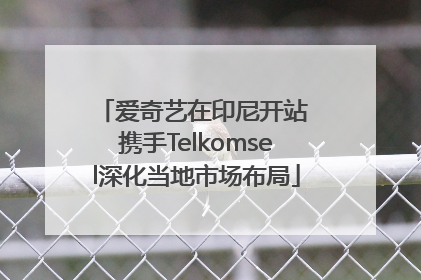 爱奇艺在印尼开站 携手Telkomsel深化当地市场布局
