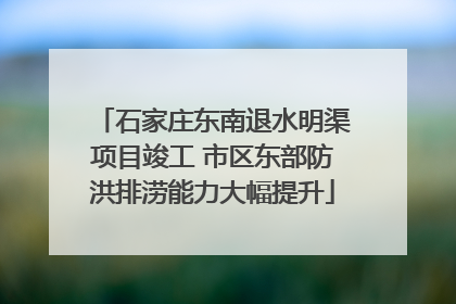 石家庄东南退水明渠项目竣工 市区东部防洪排涝能力大幅提升