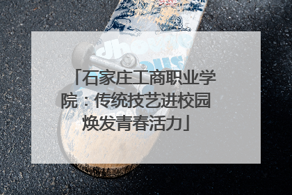 石家庄工商职业学院：传统技艺进校园焕发青春活力