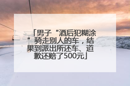 男子“酒后犯糊涂”骑走别人的车，结果到派出所还车、道歉还赔了500元