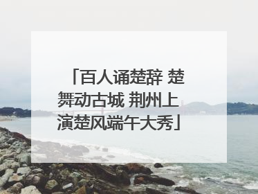 百人诵楚辞 楚舞动古城 荆州上演楚风端午大秀