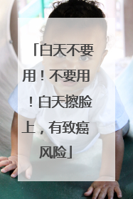 白天不要用！不要用！白天擦脸上，有致癌风险