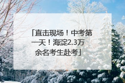 直击现场！中考第一天！海淀2.3万余名考生赴考