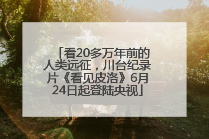 看20多万年前的人类远征，川台纪录片《看见皮洛》6月24日起登陆央视