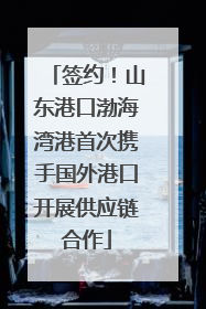签约！山东港口渤海湾港首次携手国外港口开展供应链合作