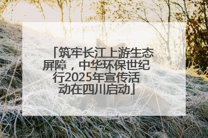筑牢长江上游生态屏障，中华环保世纪行2025年宣传活动在四川启动