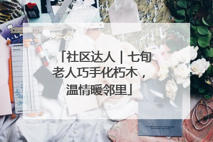社区达人｜七旬老人巧手化朽木，温情暖邻里