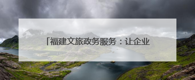 福建文旅政务服务：让企业和群众触摸到速度和温度