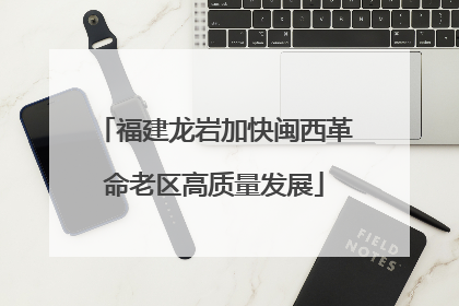 福建龙岩加快闽西革命老区高质量发展