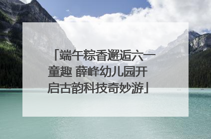 端午粽香邂逅六一童趣 薛峰幼儿园开启古韵科技奇妙游