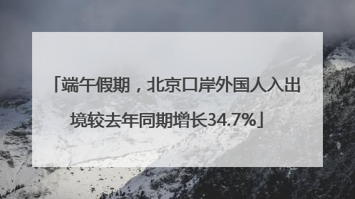 端午假期，北京口岸外国人入出境较去年同期增长34.7%