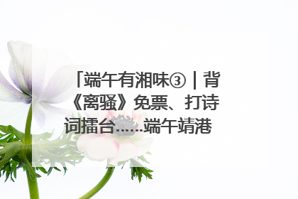 端午有湘味③｜背《离骚》免票、打诗词擂台……端午靖港古镇趣味多