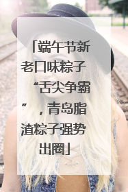 端午节新老口味粽子“舌尖争霸”，青岛脂渣粽子强势出圈