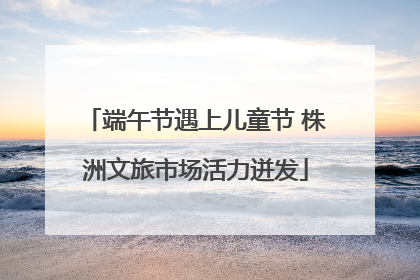 端午节遇上儿童节 株洲文旅市场活力迸发