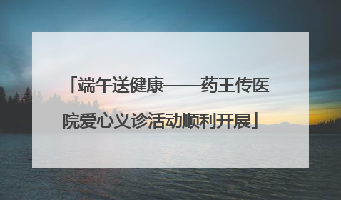 端午送健康——药王传医院爱心义诊活动顺利开展