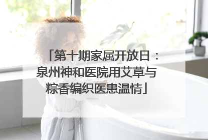 第十期家属开放日：泉州神和医院用艾草与粽香编织医患温情