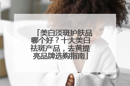 美白淡斑护肤品哪个好？十大美白祛斑产品，去黄提亮品牌选购指南