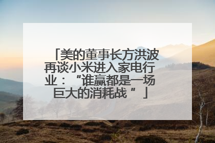 美的董事长方洪波再谈小米进入家电行业：“谁赢都是一场巨大的消耗战 ”