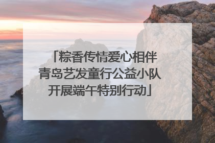 粽香传情爱心相伴 青岛艺发童行公益小队开展端午特别行动
