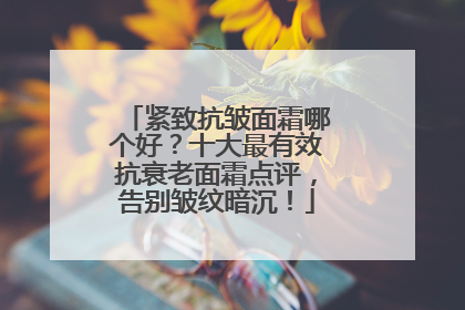 紧致抗皱面霜哪个好？十大最有效抗衰老面霜点评，告别皱纹暗沉！