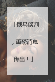 俄乌谈判，重磅消息传出！