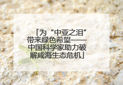 为“中亚之泪”带来绿色希望——中国科学家助力破解咸海生态危机
