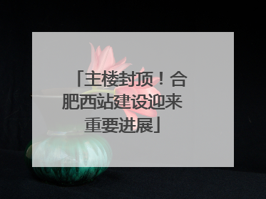 主楼封顶！合肥西站建设迎来重要进展