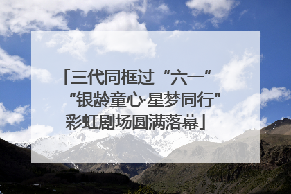 三代同框过“六一” “银龄童心·星梦同行”彩虹剧场圆满落幕