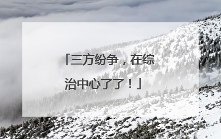 三方纷争，在综治中心了了！