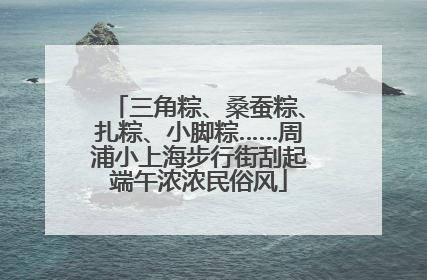 三角粽、桑蚕粽、扎粽、小脚粽……周浦小上海步行街刮起端午浓浓民俗风