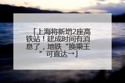 上海将新增2座高铁站！建成时间有消息了，地铁“换乘王”可直达→