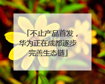 不止产品首发，华为正在成都逐步完善生态链