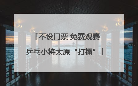 不设门票 免费观赛 乒乓小将太原“打擂”