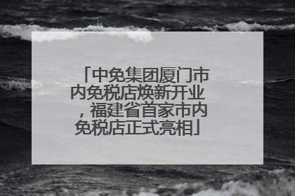 中免集团厦门市内免税店焕新开业，福建省首家市内免税店正式亮相