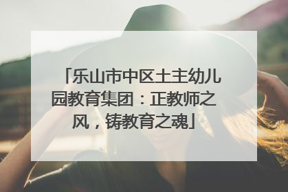 乐山市中区土主幼儿园教育集团：正教师之风，铸教育之魂